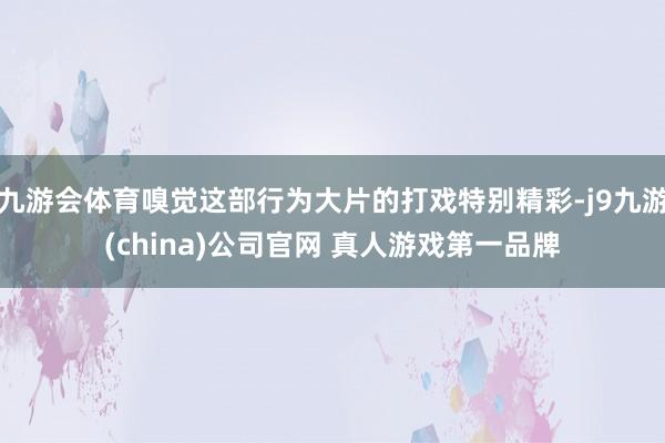 九游会体育嗅觉这部行为大片的打戏特别精彩-j9九游(china)公司官网 真人游戏第一品牌