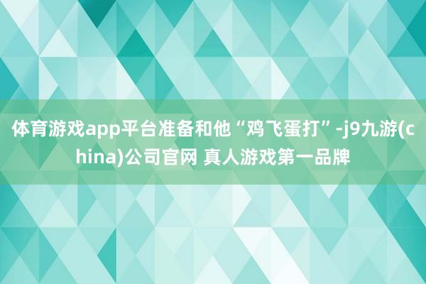 体育游戏app平台准备和他“鸡飞蛋打”-j9九游(china)公司官网 真人游戏第一品牌