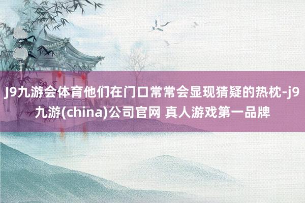 J9九游会体育他们在门口常常会显现猜疑的热枕-j9九游(china)公司官网 真人游戏第一品牌