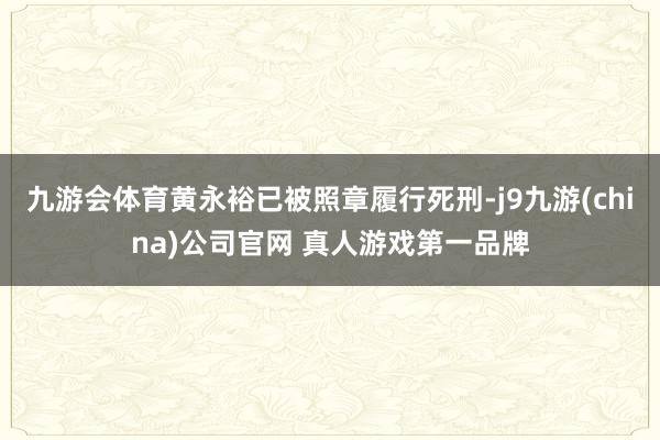 九游会体育黄永裕已被照章履行死刑-j9九游(china)公司官网 真人游戏第一品牌