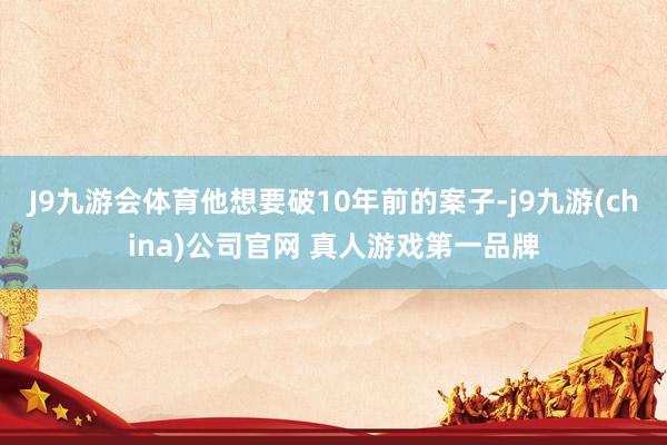 J9九游会体育他想要破10年前的案子-j9九游(china)公司官网 真人游戏第一品牌