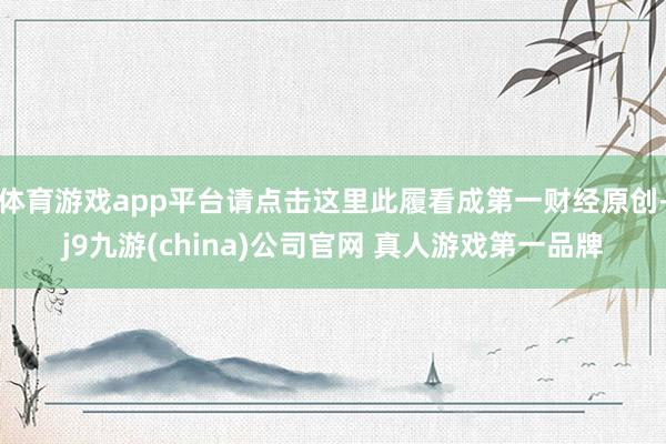 体育游戏app平台请点击这里此履看成第一财经原创-j9九游(china)公司官网 真人游戏第一品牌