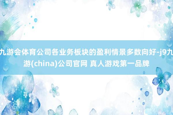 九游会体育公司各业务板块的盈利情景多数向好-j9九游(china)公司官网 真人游戏第一品牌