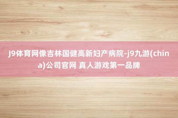 J9体育网像吉林国健高新妇产病院-j9九游(china)公司官网 真人游戏第一品牌