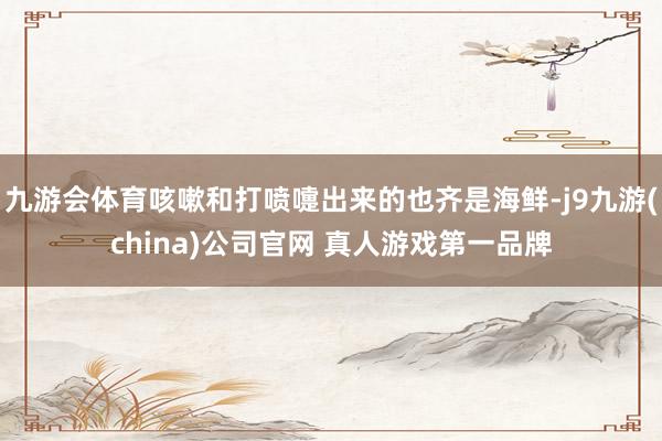 九游会体育咳嗽和打喷嚏出来的也齐是海鲜-j9九游(china)公司官网 真人游戏第一品牌