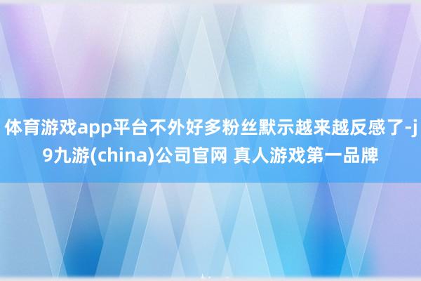 体育游戏app平台不外好多粉丝默示越来越反感了-j9九游(china)公司官网 真人游戏第一品牌