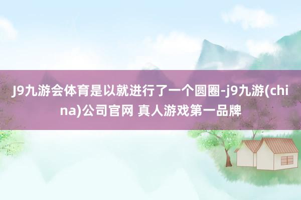 J9九游会体育是以就进行了一个圆圈-j9九游(china)公司官网 真人游戏第一品牌