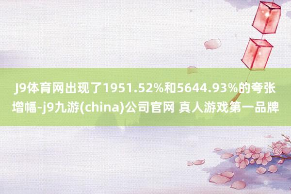 J9体育网出现了1951.52%和5644.93%的夸张增幅-j9九游(china)公司官网 真人游戏第一品牌