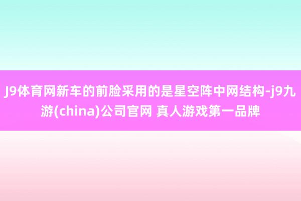 J9体育网新车的前脸采用的是星空阵中网结构-j9九游(china)公司官网 真人游戏第一品牌