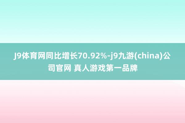 J9体育网同比增长70.92%-j9九游(china)公司官网 真人游戏第一品牌