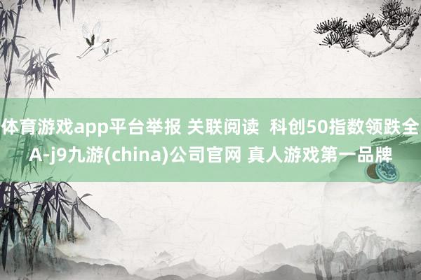 体育游戏app平台举报 关联阅读  科创50指数领跌全A-j9九游(china)公司官网 真人游戏第一品牌