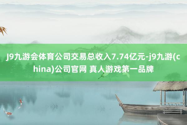 J9九游会体育公司交易总收入7.74亿元-j9九游(china)公司官网 真人游戏第一品牌