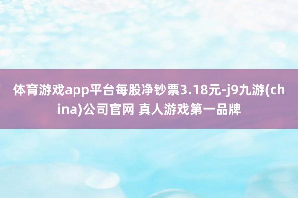 体育游戏app平台每股净钞票3.18元-j9九游(china)公司官网 真人游戏第一品牌