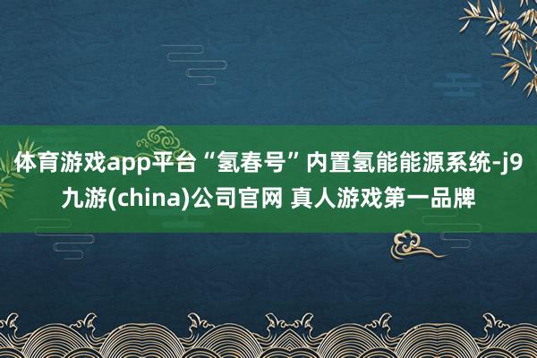 体育游戏app平台“氢春号”内置氢能能源系统-j9九游(china)公司官网 真人游戏第一品牌