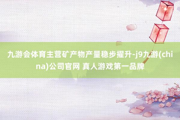 九游会体育主营矿产物产量稳步擢升-j9九游(china)公司官网 真人游戏第一品牌