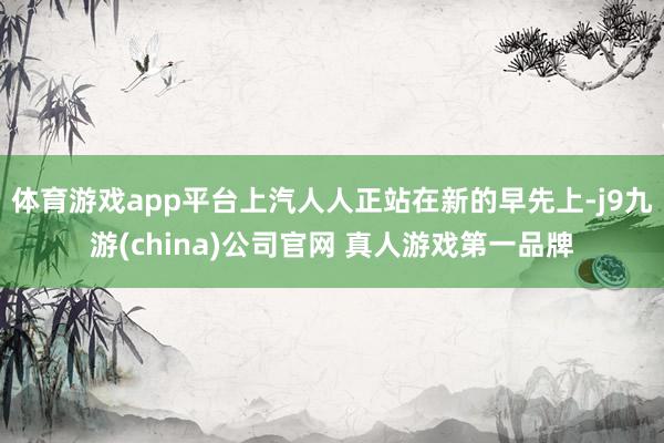 体育游戏app平台上汽人人正站在新的早先上-j9九游(china)公司官网 真人游戏第一品牌