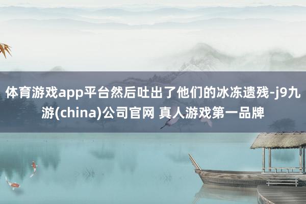 体育游戏app平台然后吐出了他们的冰冻遗残-j9九游(china)公司官网 真人游戏第一品牌