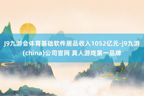 J9九游会体育基础软件居品收入1052亿元-j9九游(china)公司官网 真人游戏第一品牌