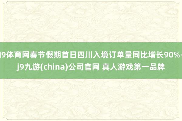 J9体育网春节假期首日四川入境订单量同比增长90%-j9九游(china)公司官网 真人游戏第一品牌