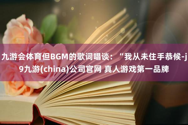 九游会体育但BGM的歌词唱谈：“我从未住手恭候-j9九游(china)公司官网 真人游戏第一品牌