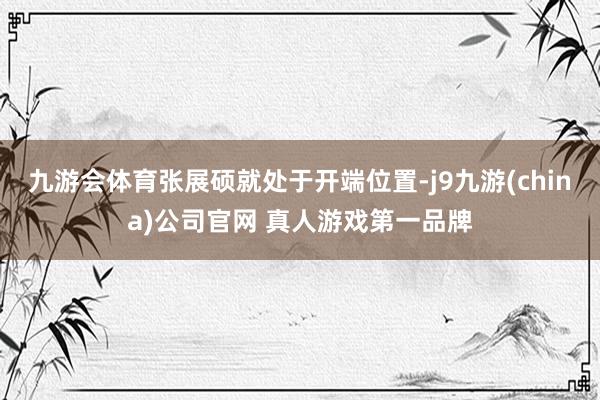 九游会体育张展硕就处于开端位置-j9九游(china)公司官网 真人游戏第一品牌