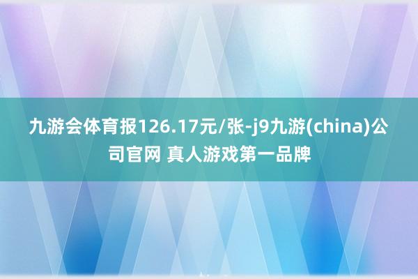 九游会体育报126.17元/张-j9九游(china)公司官网 真人游戏第一品牌