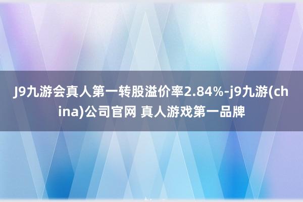 J9九游会真人第一转股溢价率2.84%-j9九游(china)公司官网 真人游戏第一品牌