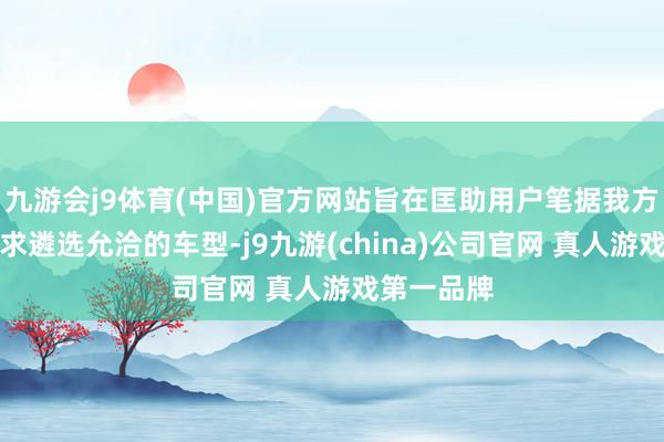 九游会j9体育(中国)官方网站旨在匡助用户笔据我方的实质需求遴选允洽的车型-j9九游(china)公司官网 真人游戏第一品牌