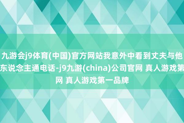 九游会j9体育(中国)官方网站我意外中看到丈夫与他的旧情东说念主通电话-j9九游(china)公司官网 真人游戏第一品牌
