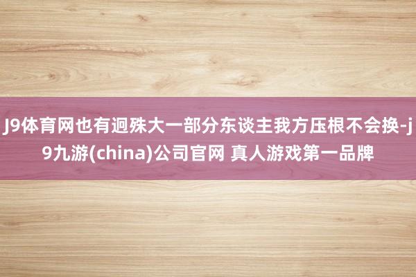J9体育网也有迥殊大一部分东谈主我方压根不会换-j9九游(china)公司官网 真人游戏第一品牌