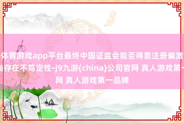体育游戏app平台最终中国证监会能否得意注册偏激技巧尚存在不笃定性-j9九游(china)公司官网 真人游戏第一品牌