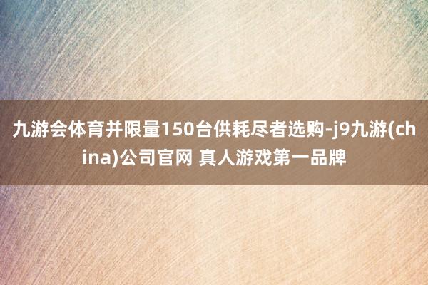 九游会体育并限量150台供耗尽者选购-j9九游(china)公司官网 真人游戏第一品牌