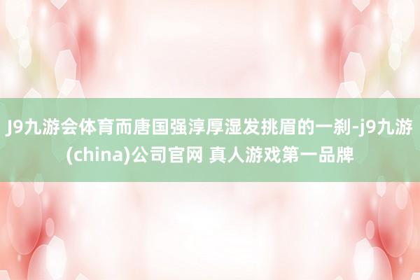 J9九游会体育而唐国强淳厚湿发挑眉的一刹-j9九游(china)公司官网 真人游戏第一品牌