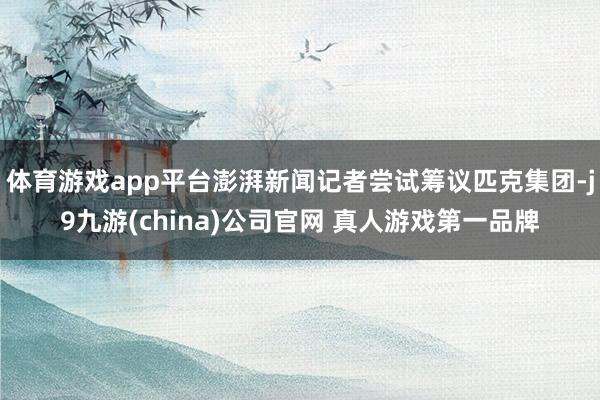 体育游戏app平台澎湃新闻记者尝试筹议匹克集团-j9九游(china)公司官网 真人游戏第一品牌