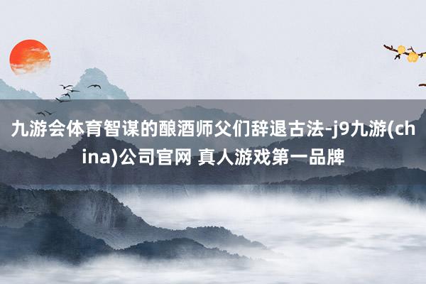 九游会体育智谋的酿酒师父们辞退古法-j9九游(china)公司官网 真人游戏第一品牌