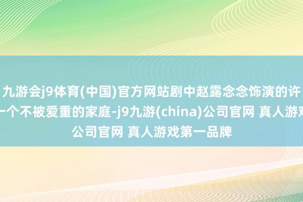 九游会j9体育(中国)官方网站剧中赵露念念饰演的许妍出身在一个不被爱重的家庭-j9九游(china)公司官网 真人游戏第一品牌