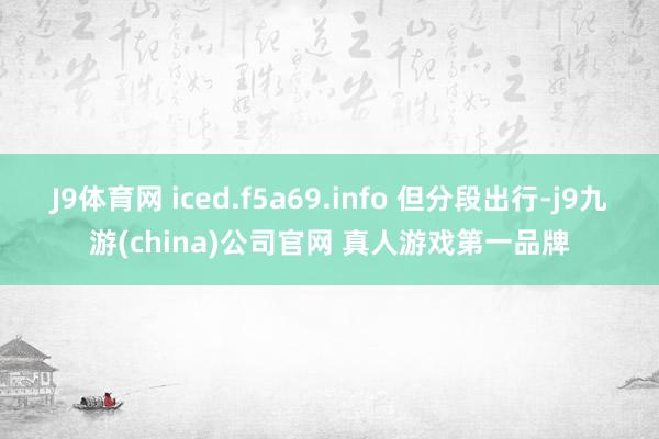 J9体育网 iced.f5a69.info 但分段出行-j9九游(china)公司官网 真人游戏第一品牌