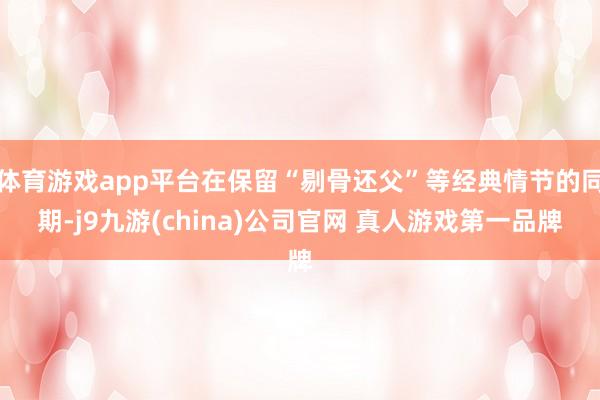 体育游戏app平台在保留“剔骨还父”等经典情节的同期-j9九游(china)公司官网 真人游戏第一品牌
