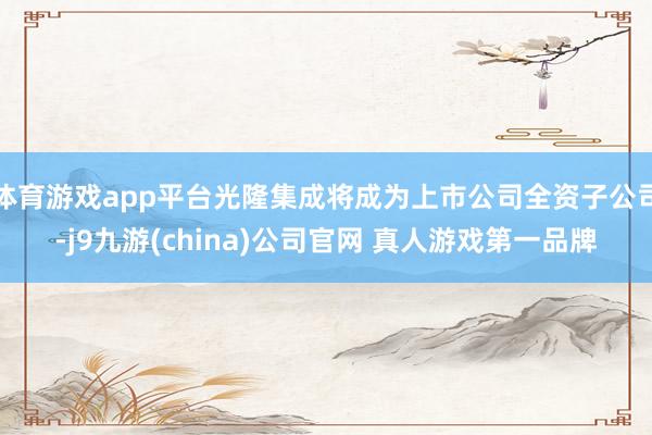 体育游戏app平台光隆集成将成为上市公司全资子公司-j9九游(china)公司官网 真人游戏第一品牌