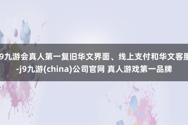 J9九游会真人第一复旧华文界面、线上支付和华文客服-j9九游(china)公司官网 真人游戏第一品牌