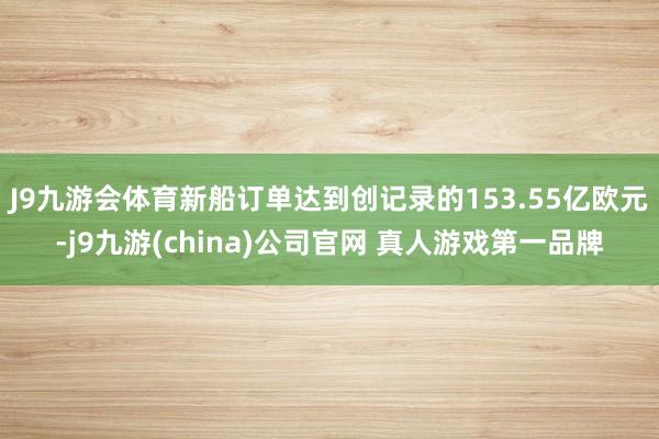 J9九游会体育新船订单达到创记录的153.55亿欧元-j9九游(china)公司官网 真人游戏第一品牌