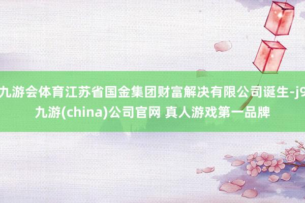 九游会体育江苏省国金集团财富解决有限公司诞生-j9九游(china)公司官网 真人游戏第一品牌