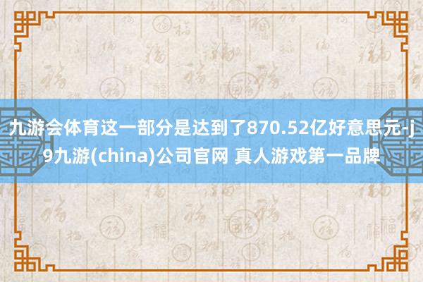 九游会体育这一部分是达到了870.52亿好意思元-j9九游(china)公司官网 真人游戏第一品牌