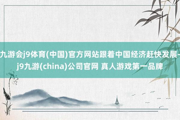 九游会j9体育(中国)官方网站跟着中国经济赶快发展-j9九游(china)公司官网 真人游戏第一品牌
