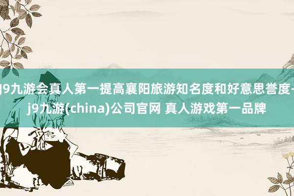 J9九游会真人第一提高襄阳旅游知名度和好意思誉度-j9九游(china)公司官网 真人游戏第一品牌