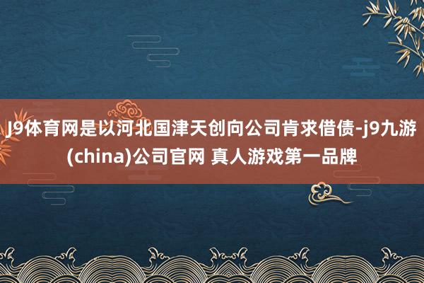 J9体育网是以河北国津天创向公司肯求借债-j9九游(china)公司官网 真人游戏第一品牌