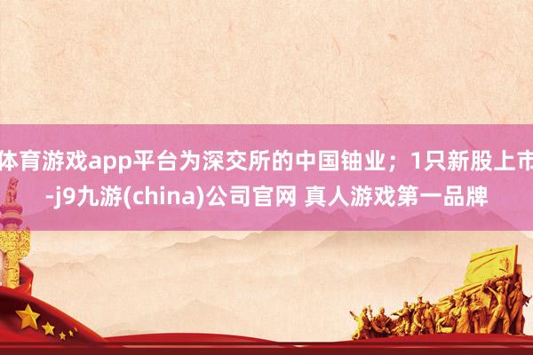 体育游戏app平台为深交所的中国铀业；1只新股上市-j9九游(china)公司官网 真人游戏第一品牌