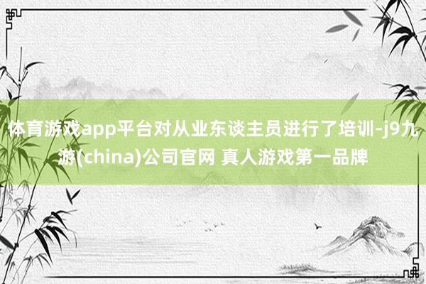 体育游戏app平台对从业东谈主员进行了培训-j9九游(china)公司官网 真人游戏第一品牌