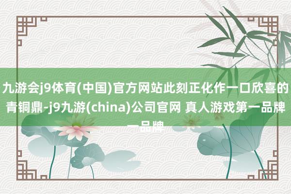九游会j9体育(中国)官方网站此刻正化作一口欣喜的青铜鼎-j9九游(china)公司官网 真人游戏第一品牌