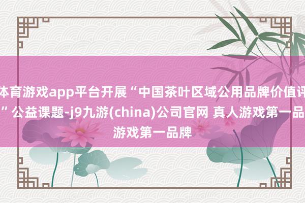 体育游戏app平台开展“中国茶叶区域公用品牌价值评估”公益课题-j9九游(china)公司官网 真人游戏第一品牌